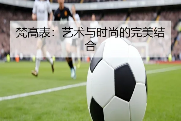 梵高表：艺术与时尚的完美结合